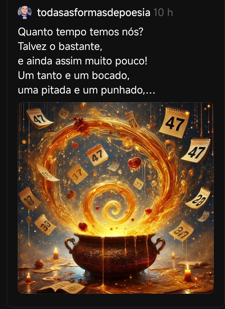 Quanto tempo temos nós?
O bastante para fazer o amor
pingar em cada verso,
mas nunca o suficiente
para conter o transbordar.

Quatros ou setes?
Longo ensaio,
um ensopado de sabedoria
num fogo que ainda mal ferveu.

Comprimentos que não se medem,
Onde há vidas que não se cabem,
e há esperanças que,
de tão leves,
desafiam o peso dos calendários.

O amor segue escorrendo,
entre o punhado de ontem
e o respirar do amanhã.
E nas suas mãos,
sempre algo novo
para espalhar pelo todo:
adoçando, iluminando,
ressignificando.

Pois não é sobre contar os anos,
mas sobre quantos deles
carregam o suficiente
para ir além da efemeridade.

Parabéns ao alquimista dos versos,
que faz da palavra
um banquete de eternidades.

💞
Eder B. Jr.