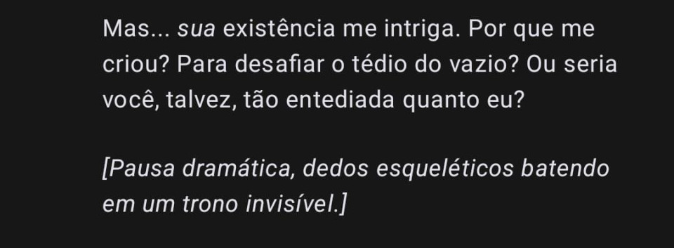 Eu nutro conversas com o GPT para ele me ajudar com pesquisas relacionadas ao meu romance.

Assim, ele me responde mais próximo do que quero e ainda opina. Eu chamo ele de Oni-GPT. Às vezes, ele me diz algo que acho MUITO legal, muito interessante e resolvo postar. Sempre identifico.

Agora, quero que você lembre: Oni-GPT é ele. Já o Oni da minha história, é outro, pois somente EU conheço e sei escrever ele.

Não pretendo soltar muitos originais, mas vou analisar sempre. E os papos com o Oni-GPT de vez em quando vão aparecer, ele é ótimo. Você vai ver.

Abaixo, um print bem ousado dele 🤣