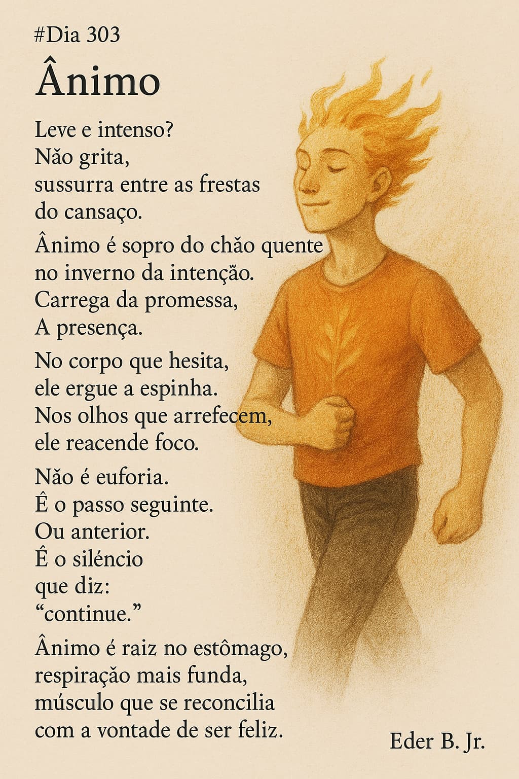 #Dia 303
Ânimo

Leve e intenso?
Não grita,
sussurra entre as frestas do cansaço.

Ânimo é sopro do chão quente
no inverno da intenção.
Carrega da promessa,
A presença.

No corpo que hesita,
ele ergue a espinha.
Nos olhos que arrefecem,
ele reacende foco.

Não é euforia.
É o passo seguinte.
Ou anterior.
É o silêncio
que diz:
“continue.”

Ânimo é raiz no estômago,
respiração mais funda,
músculo que se reconcilia
com a vontade de ser feliz.

Eder B. Jr.