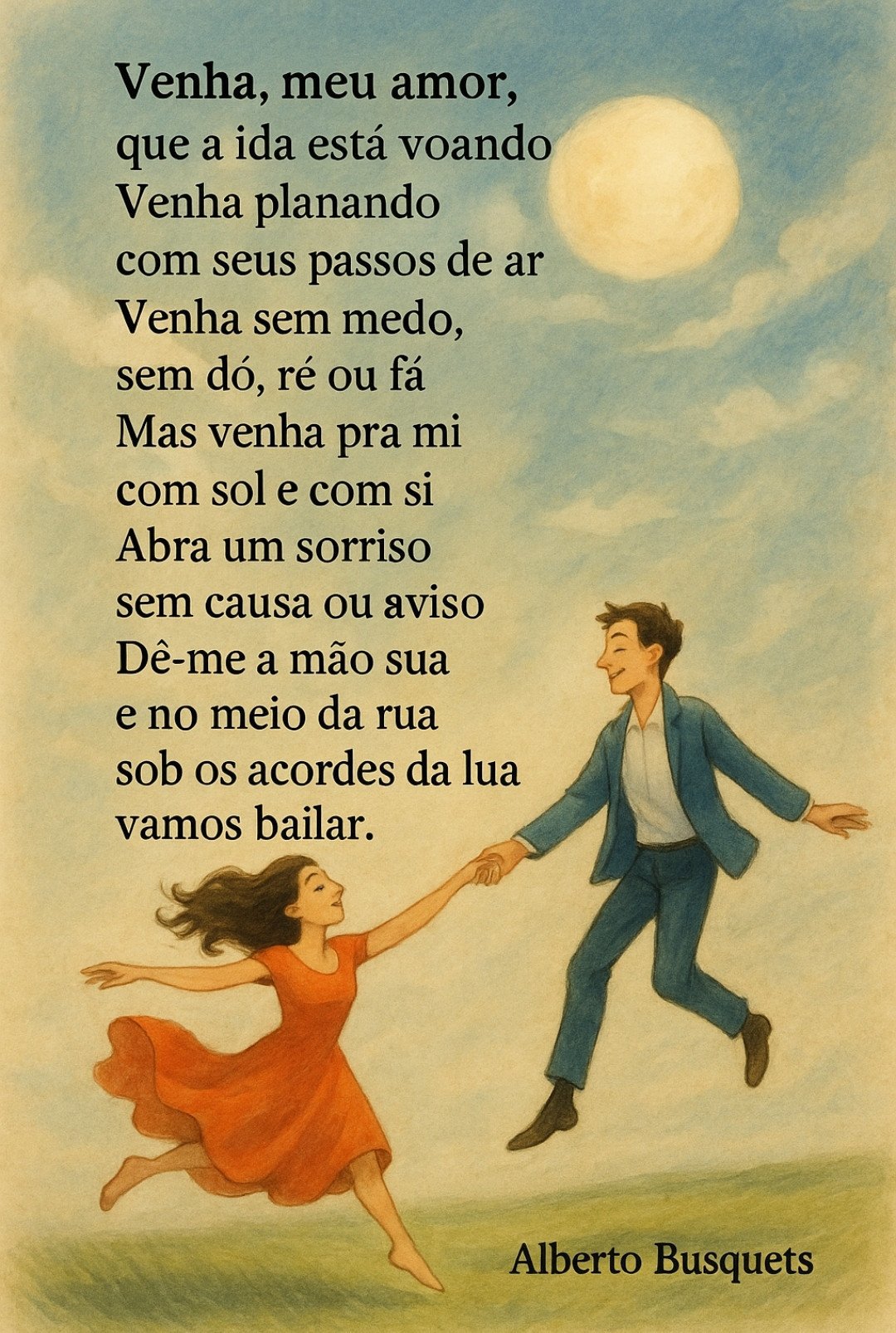 Venha, meu amor,
que a vida está voando

Venha planando
com seus passos de ar

Venha sem medo,
sem dó, ré ou fá

Mas venha pra mi
com sol e com si

Abra um sorriso
sem causa ou aviso

Dê-me a mão sua

e no meio da rua
sob os acordes da lua

vamos bailar.

Alberto Busquets.

#Desafio 118