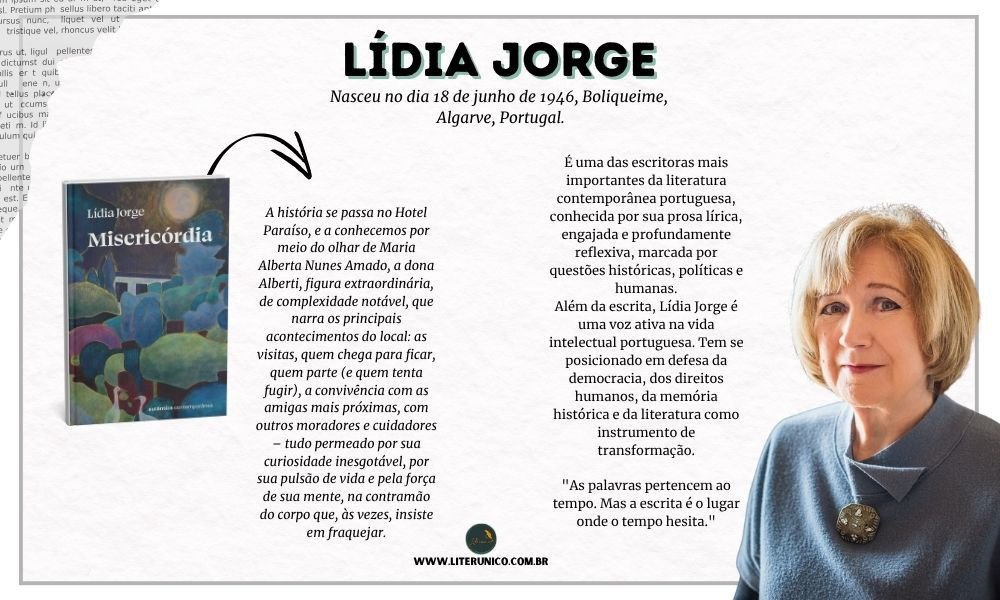 Homenagem  à  Lídia Jorge.

É uma das mais importantes escritoras contemporâneas de língua portuguesa. Nascida em 1946, em Boliqueime, no Algarve (Portugal), ela construiu uma carreira literária marcada por obras que refletem sobre a história recente de Portugal, a condição feminina, os efeitos do colonialismo e o papel da memória.

"A guerra é sempre um lugar onde se apagam os nomes e os rostos, e onde se aprende a sobreviver com o silêncio."

Misericórdia:  <a href="https://www.literunico.com.br/books/853">Aqui!</a> 

#aniversárioliterário
#diadecelebrarescritor