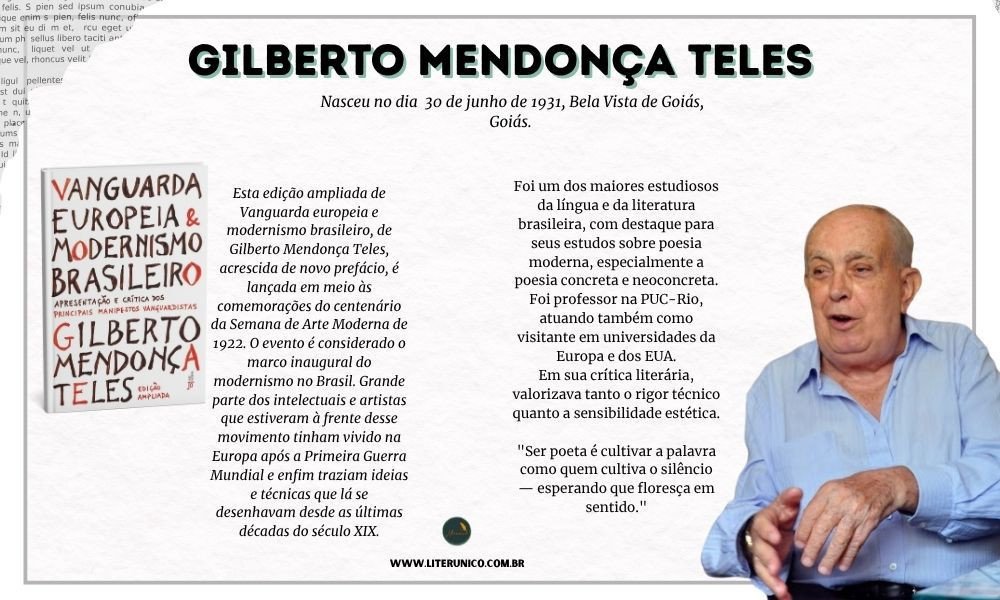 Homenagem a Gilberto Mendonça.
Doutor em Letras e professor universitário por muitos anos, Gilberto Mendonça Teles escreveu livros que analisam a evolução da poesia brasileira, tratando de temas como o modernismo, o concretismo, a poesia marginal e outros movimentos poéticos. Sua obra “Vanguarda Européia e Modernismo Brasileiro” é referência para estudiosos da área.
"Escrever é, antes de tudo, um ato de escuta: é ouvir o que as palavras querem dizer antes mesmo de serem ditas."
- Gilberto Mendonça Teles
Vanguarda europeia e modernismo brasileiro :<a href="https://www.literunico.com.br/books/926">Aqui!</a> 
#aniversárioliterário
#diadecelebrarescritor