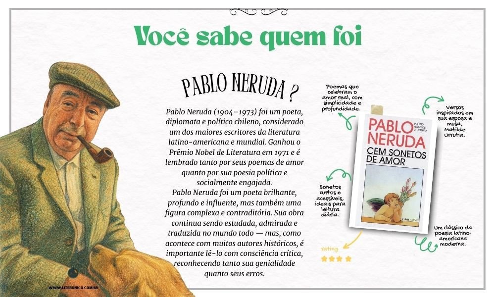 Homenagem a Pablo Neruda  (1904-1973)
Sua poesia percorreu diferentes fases — desde o lirismo romântico de Vinte Poemas de Amor e uma Canção Desesperada até o engajamento político em obras como Canto Geral. Neruda foi também diplomata, senador e um defensor apaixonado de causas sociais, o que o aproximou de ideologias de esquerda.
"Posso escrever os versos mais tristes esta noite."
– Vinte Poemas de Amor e uma Canção Desesperada
Cem sonetos de amor : <a href="https://www.literunico.com.br/books/1036">Aqui!</a> 
#aniversárioliterário