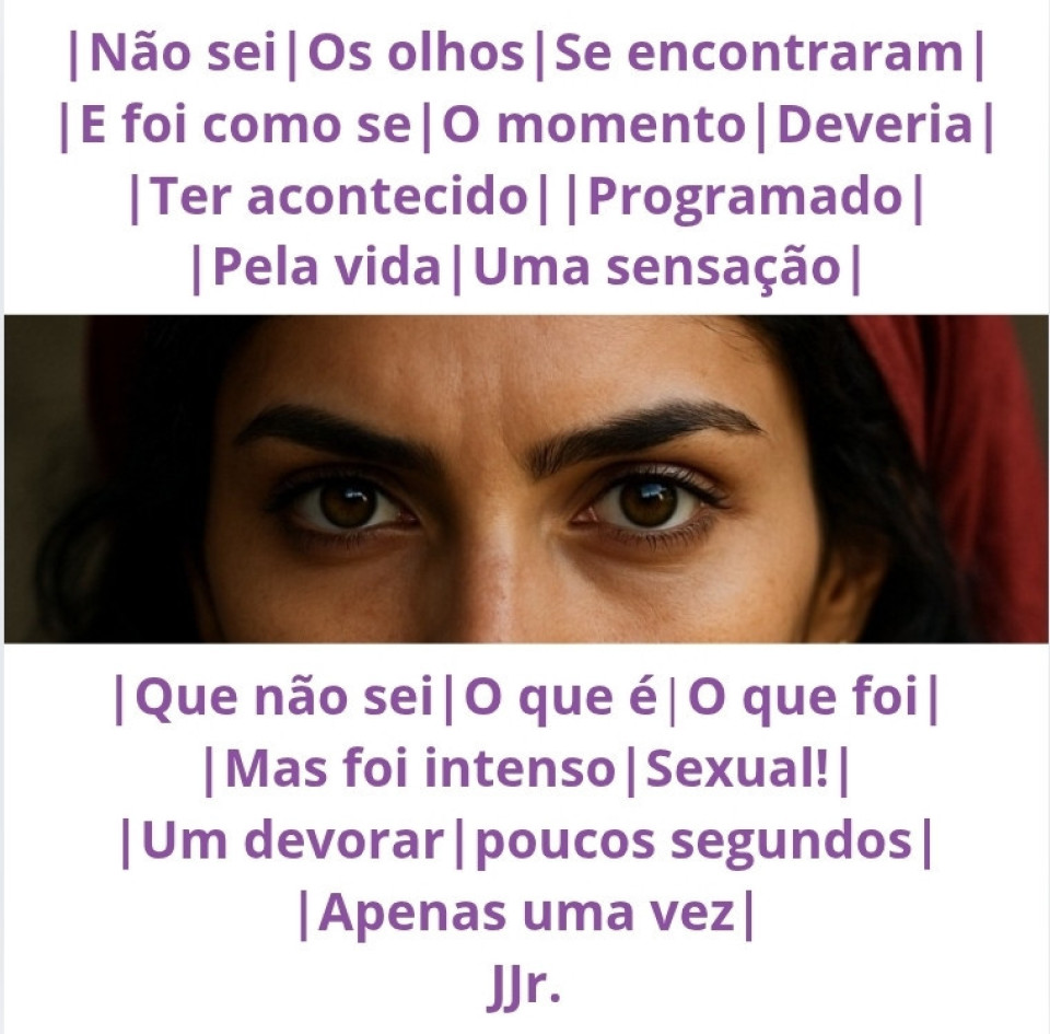 Não sei,
Os olhos
Se encontraram
E foi como se
O momento
Deveria
Ter acontecido,
Programado
Pela vida.
Uma sensação
Que não sei
O que é,
O que foi,
Mas foi intenso.
Sexual!
Um devorar,
poucos segundos,
Apenas uma vez.

~*~
JJr.