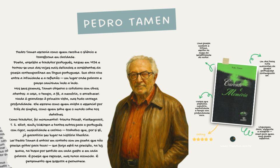 Pedro Tamen — o poeta da memória que não se apaga  
Com uma voz calma e luminosa, Tamen escreveu sobre o tempo, a fé, o silêncio e os pequenos instantes que sustentam a vida. Sua poesia parece simples, mas carrega uma profundidade que só quem olha o mundo devagar consegue alcançar.

Tradutor de gigantes e autor de versos que tocam pela precisão, ele nos lembra que a verdadeira beleza está na clareza — e na coragem de dizer o essencial.

Ler Pedro Tamen é entrar num espaço de quietude e verdade, onde cada palavra respira.

Caronte e Memória <a href="https://www.literunico.com.br/books/1445">Aqui!</a>

#PedroTamen #Literunico #AutorDoDia #PoesiaPortuguesa #LeituraPoética #Poemas #LiteraturaContemporânea #LeitoresDePoesia