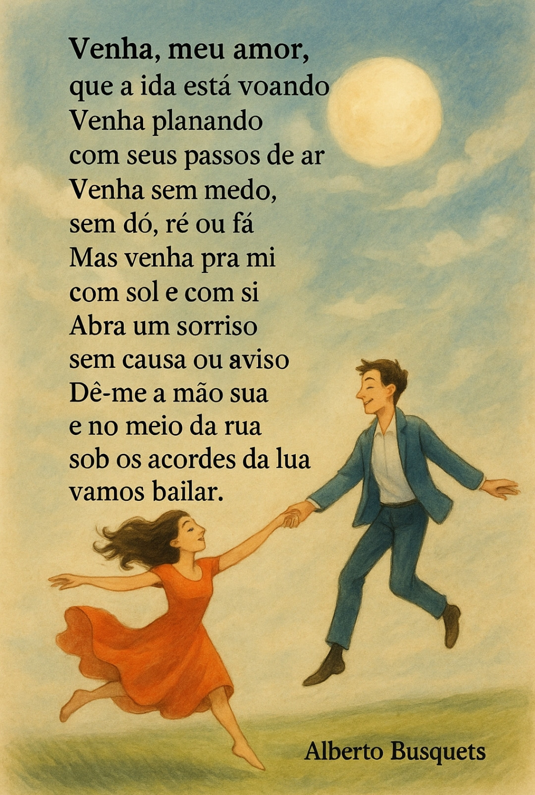 Venha, meu amor,
que a vida está voando

Venha planando
com seus passos de ar

Venha sem medo,
sem dó, ré ou fá

Mas venha pra mi
com sol e com si

Abra um sorriso
sem causa ou aviso

Dê-me a mão sua

e no meio da rua
sob os acordes da lua

vamos bailar.

Alberto Busquets.

#Desafio 118