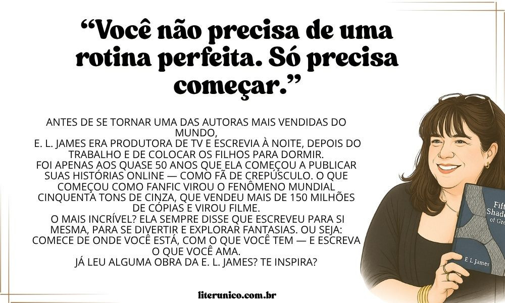 E. L. James não é conhecida por seguir ou divulgar publicamente um cronograma de escrita rígido ou tradicional como alguns autores fazem. No entanto, ela já compartilhou alguns detalhes sobre seus hábitos de escrita, principalmente durante entrevistas no auge do sucesso de Cinquenta Tons de Cinza. Aqui estão alguns pontos curiosos que se aproximam de um "método" pessoal:

📌Rotina flexível e espontânea
Ela começou a escrever nas horas vagas, à noite, depois de colocar os filhos para dormir — ou seja, sem uma estrutura fixa. A escrita era uma forma de escape, não parte de um cronograma profissional.

📌Escrita contínua e digital
Ela escreveu os primeiros rascunhos diretamente no computador, e muito do que viria a ser Cinquenta Tons surgiu como fanfic, postada em plataformas como o FanFiction.net, com atualizações frequentes, mas sem calendário definido.

📌Método “café + silêncio”
James costuma mencionar que precisa de café, silêncio e uma boa trilha sonora para escrever. Ela gosta de escrever sozinha e sem interrupções, o que é uma constante, mesmo que os horários variem.