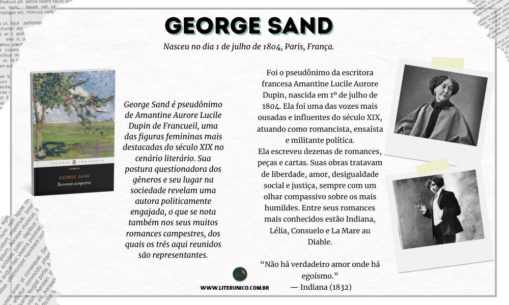 Homenagem à George Sand  ou   Amantine Lucile Aurore Dupin   (1804-1876).

Ela adotou o pseudônimo masculino "George Sand" para publicar seus livros, já que, na época, as escritoras mulheres sofriam preconceito e eram muitas vezes rejeitadas pelas editoras ou não levadas a sério.
Além do nome, ela também se vestia com roupas masculinas em público, o que causava escândalo — mas lhe dava liberdade de circulação e acesso a espaços reservados aos homens.

"Não existe verdadeira felicidade sem coragem, e não há coragem sem luta."
— George Sand

Romances campestres: <a href="https://www.literunico.com.br/books/948">Aqui!</a> 

#aniversárioliterário
#diadecelebrarescritor