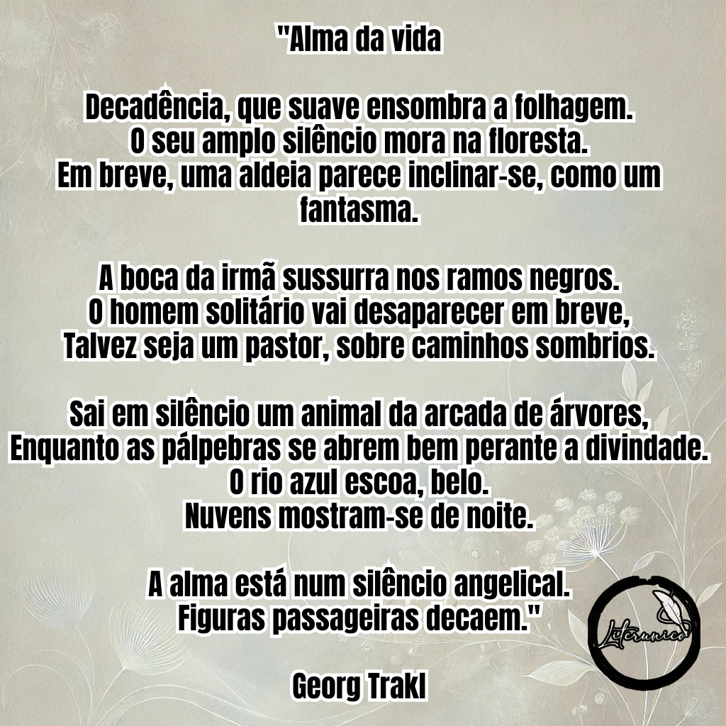 Bom dia!

Palavra do dia:
#𝔻𝔼ℂ𝔸𝔻Êℕℂ𝕀𝔸

Poema do dia:

Alma da vida

Decadência, que suave ensombra a folhagem.
O seu amplo silêncio mora na floresta.
Em breve, uma aldeia parece inclinar-se, como um fantasma.

A boca da irmã sussurra nos ramos negros.
O homem solitário vai desaparecer em breve,
Talvez seja um pastor, sobre caminhos sombrios.

Sai em silêncio um animal da arcada de árvores,
Enquanto as pálpebras se abrem bem perante a divindade.
O rio azul escoa, belo.
Nuvens mostram-se de noite.

A alma está num silêncio angelical.
Figuras passageiras decaem.

— Georg Trakl

Datas comemorativas de hoje, 3 de fevereiro de 2025:

Dia sem EUA

Aniversariantes:

Felix Mendelssohn (1809)
Georg Trakl (1887)
Café Filho (1899)
Joachim Löw (1960)
Isla Fisher (1976)
Sean Kingston (1990)
