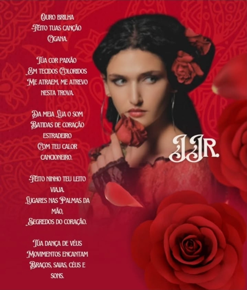 Ouro brilha
Feito tua canção 
Cigana. 

Tua cor paixão 
Em tecidos Coloridos
Me atraem, me atrevo nesta trova. 

Da meia Lua o som
Batidas de coração estradeiro
Com teu calor cancioneiro. 

Feito ninho teu leito viaja.
Lugares nas Palmas da mão,
Segredos do coração. 

Tua dança de véus
Movimentos encantam
Braços, saias, céus e sons.

~*~

JJr.