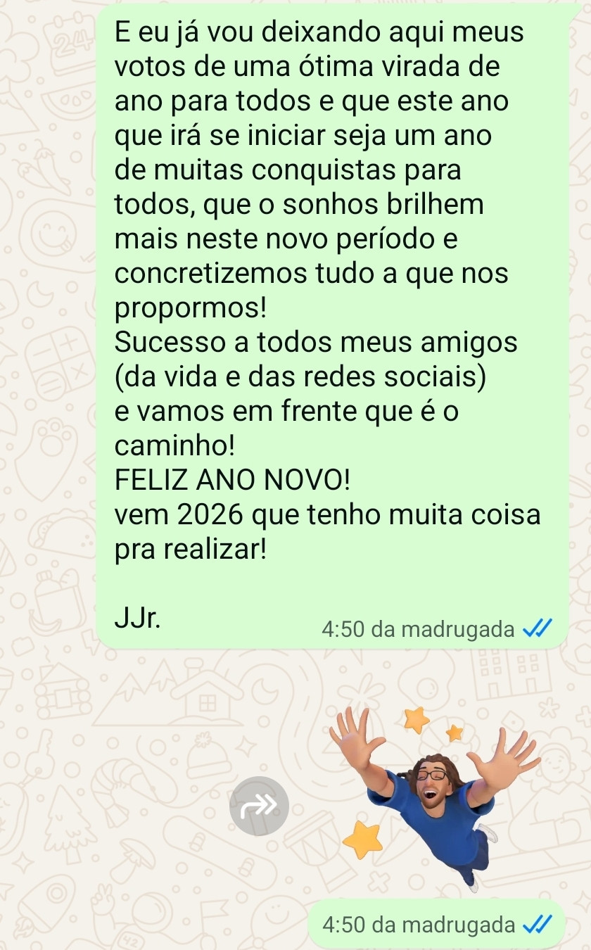E eu já vou deixando aqui meus votos de uma ótima virada de ano para todos e que este ano que irá se iniciar seja um ano de muitas conquistas para todos, que o sonhos brilhem mais neste novo período e concretizemos tudo a que nos propormos!
Sucesso a todos meus amigos (da vida e das redes sociais) e vamos em frente que é o caminho!
FELIZ ANO NOVO!
vem 2026 que tenho muita coisa pra realizar!

JJr.