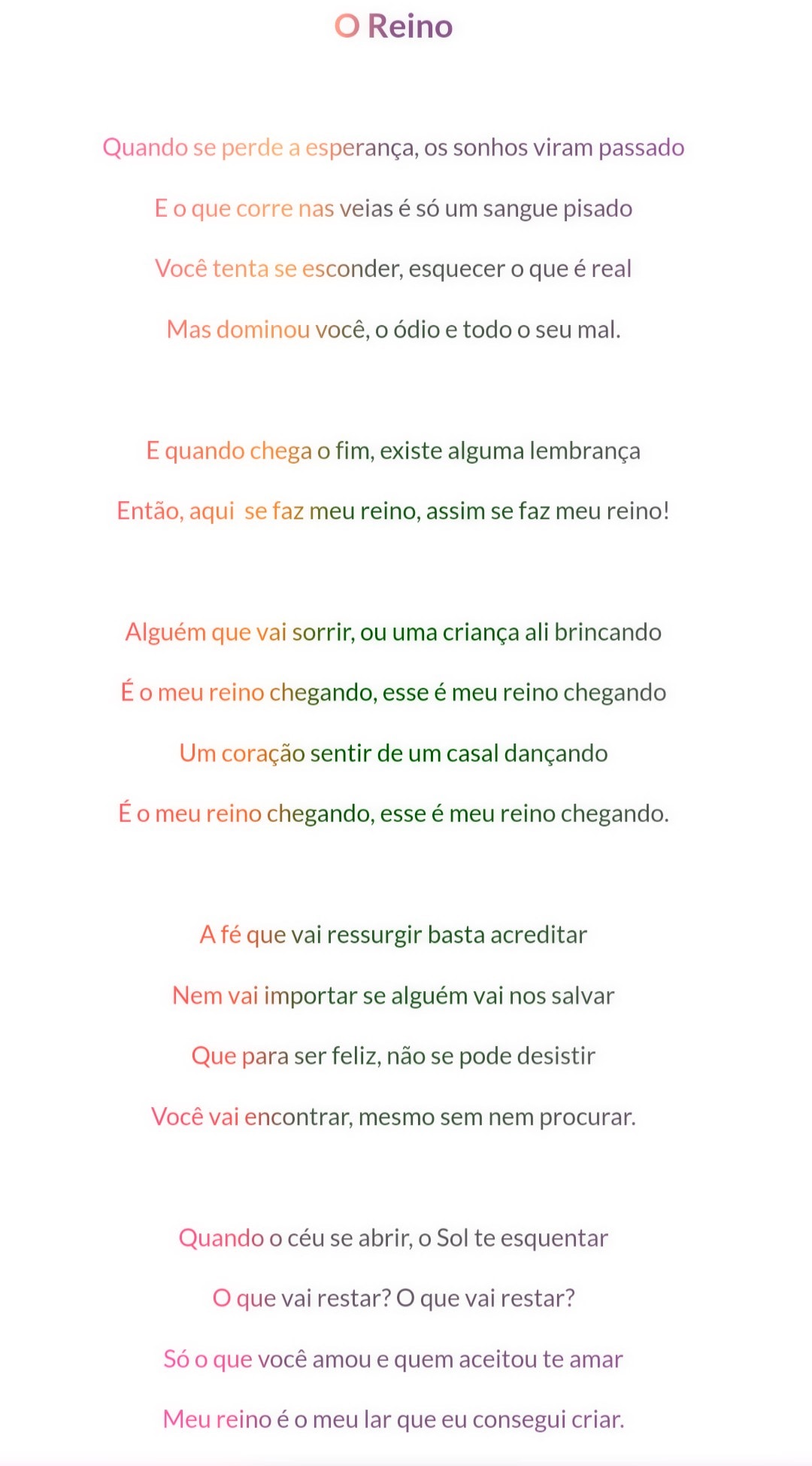 O Reino

Quando se perde a esperança, os sonhos viram passado
E o que corre nas veias é só um sangue pisado
Você tenta se esconder, esquecer o que é real
Mas dominou você, o ódio e todo o mal.

E quando chega o fim, existe alguma lembrança
Então, aqui se faz meu reino, assim se faz meu reino!

Alguém que vai sorrir, ou uma criança ali brincando
É o meu reino chegando, esse é meu reino chegando
Um coração sentir de um casal dançando
É o meu reino chegando, esse é meu reino chegando.

A fé que vai ressurgir basta acreditar
Nem vai importar se alguém vai nos salvar
Que para ser feliz, não se pode desistir
Você vai encontrar, mesmo sem nem procurar.

Quando o céu se abrir, o Sol te esquentar
O que vai restar? O que vai restar?
Só o que você amou e quem aceitou te amar
Meu reino é o meu lar que eu consegui criar.

@[100063972317608:2048:Literúnico]  #poesia #algumaspoesias #literatura #leitura #ler

Referências originais:
Facebook: https://www.facebook.com/photo.php?fbid=3925159837573830
Export: facebook-algumaspoesias-19_5_2026-8zX610Ht.zip
Data original: 2021-05-12 19:26:24