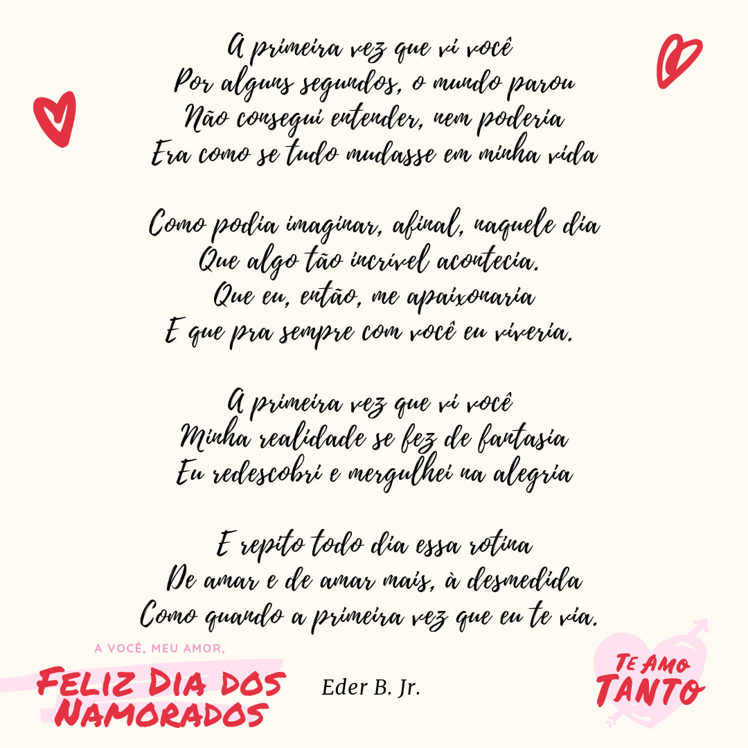 A primeira vez que vi você 
Por alguns segundos, o mundo parou
Não consegui entender, nem poderia
Era como se tudo mudasse em minha vida

Como podia imaginar, afinal, naquele dia
Que algo tão incrível acontecia. 
Que eu, então, me apaixonaria
E que pra sempre com você eu viveria. 

A primeira vez que vi você 
Minha realidade se fez de fantasia
Eu redescobri e mergulhei na alegria

E repito todo dia essa rotina
De amar e de amar mais, à desmedida
Como quando a primeira vez que eu te via. 

Para Eliz de Eder

Referências originais:
Facebook: https://www.facebook.com/photo.php?fbid=4012102695546210
Export: facebook-algumaspoesias-19_5_2026-8zX610Ht.zip
Data original: 2021-06-12 00:20:01
