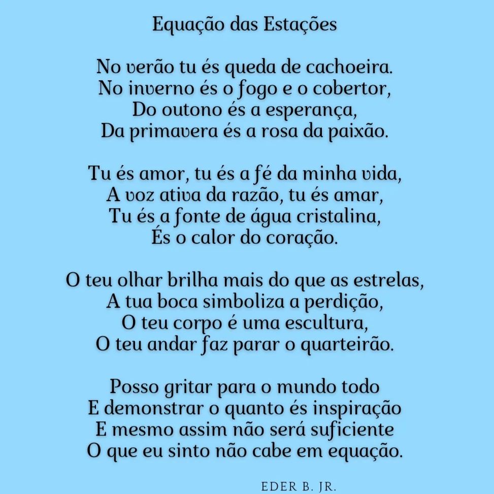 Escrevi "Equação das Estações", há aproximadamente 12 anos, tendo "As Quatro Estações" como uma das inspirações. Ouço então @sandyoficial cantar "Tudo Teu" e percebo que a música tem o verso "Não cabe em equações". É uma coincidência tão bela e inimaginável, exatamente o último verso da minha música. Algo emblemático para um fã tão grande como eu. Seria espetacular se ela soubesse disso.

            Equação das Estações

No verão tu és queda de cachoeira.

No inverno és o fogo e o cobertor,

Do outono és a esperança,

Da primavera és a rosa da paixão.

Tu és amor, tu és a fé da minha vida,

A voz ativa da razão, tu és amar,

Tu és a fonte de água cristalina,

És o calor do coração.

O teu olhar brilha mais do que as estrelas,

A tua boca simboliza a perdição,

O teu corpo é uma escultura,

O teu andar faz parar o quarteirão.

Posso gritar para o mundo todo

E demonstrar o quanto és inspiração

E mesmo assim não será suficiente

O que eu sinto não cabe em equação.

@ederbjr

Referências originais:
Facebook: https://www.facebook.com/photo.php?fbid=706223371532159
Export: facebook-algumaspoesias-19_5_2026-8zX610Ht.zip
Data original: 2023-08-20 00:07:58
