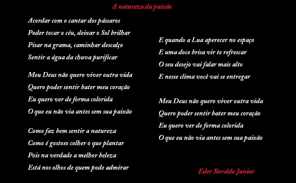natureza dapaixâo
Acordar com o cantar dosPássaros
Poder tocar o céu, deixar o Sol brilhar
Pisar na grama, caminhar descalço
Sentir a água da chuva Purificar
Meu Deus não quero viver outra vida
Quero poder sentir bater meu coração
Eu quero ver deforma colorida
O que eu não via antes sem sua Paixão
Como faz bem sentir a natureza
Como é gostoso colher o que Plantar
Pois na verdade a melhor beleza
Está nos olhos de quem Pode admirar
E quando a Lua aperecer no espaço
E uma doce brisa vir te refrescar
O seu desejo vai falar mais alto
E nesse clima você vai se entregar
Meu Deus não quero viver outra vida
Quero Poder sentir bater meu coração
Eu quero ver defomza colorida
O que eu não via antes sem suapaixão
Eder Beraldo Junior

[Texto recuperado por OCR automático a partir da imagem original; sujeito a revisão fina.]

Referências originais:
Facebook: https://www.facebook.com/photo.php?fbid=293175754105608
Export: facebook-algumaspoesias-19_5_2026-8zX610Ht.zip
Data original: 2012-05-19 21:05:08