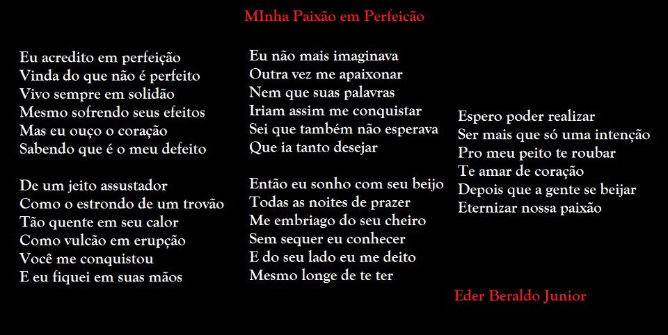 Eu acredito em perfeição
Vinda do que não é perfeito
Vivo sempre em solidão
Mesmo sofrendo seus efeitos
Mas eu ouço o coração
Sabendo que é o meu defeito
De um jeito assustador
Como o estrondo de um trovão
Tão quente em seu calor
Como vulcão em erupção
Você me conquistou
E eu fiquei em suas mãos
Mlnha Paixão em Perfeicão
Eu não mais imaginava
Outra vez me apaixonar
Nem que suas palavras
Iriam assim me conquistar
Sei que também não esperava
Que ia tanto desejar
Então eu sonho com seu beijo
Todas as noites de prazer
Me embriago do seu cheiro
Sem sequer eu conhecer
E do seu lado eu me deito
Mesmo longe de te ter
Espero poder realizar
Ser mais que só uma intenção
Pro meu peito te roubar
Te amar de coracão
Depois que a gente se beijar
Eternizar nossa paixão
Eder Beraldo Junior

[Texto recuperado por OCR automático a partir da imagem original; sujeito a revisão fina.]

Referências originais:
Facebook: https://www.facebook.com/photo.php?fbid=293175994105584
Export: facebook-algumaspoesias-19_5_2026-8zX610Ht.zip
Data original: 2012-05-19 21:05:38