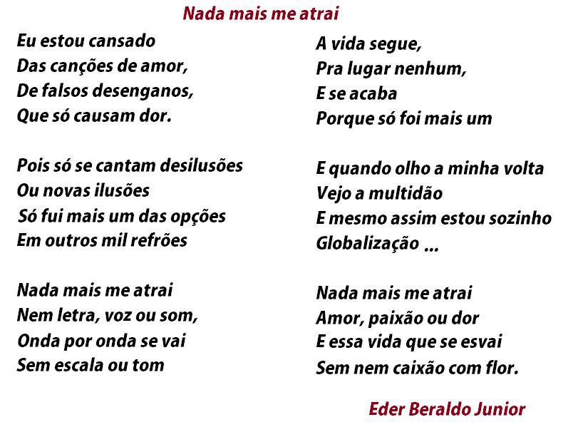 Nada mais me atrai
Eu estou cansado
Das canções de amor,
De falsos desenganos,
Que só causam dor.
Pois só se cantam desilusões
Ou novas ilusões
Só fui mais um das opções
Em outros mil refrões
Nada mais me atrai
Nem letra, voz ou som,
Onda por onda se vai
Sem escala ou tom
A vida segue,
Pra lugar nenhum,
E se acaba
Porque só foi mais um
E quando olho a minha volta
Vejo a multidão
E mesmo assim estou sozinho
Globalização
Nada mais me atrai
Amor, paixão ou dor
E essa vida que se esvai
Sem nem caixão com flor.
Eder Beraldo Junior

[Texto recuperado por OCR automático a partir da imagem original; sujeito a revisão fina.]

Referências originais:
Facebook: https://www.facebook.com/photo.php?fbid=294328127323704
Export: facebook-algumaspoesias-19_5_2026-8zX610Ht.zip
Data original: 2012-05-21 21:00:20