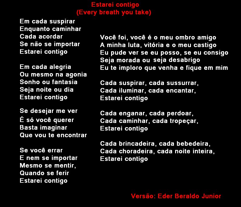Estarei contigo
(Every breath you take)
Em cada suspirar
Enquanto caminhar
Cada acordar
Se não se importar
Estarei contigo
Em cada alegria
Ou mesmo na agonia
Sonho ou fantasia
Seja noite ou dia
Estarei contigo
Se desejar me ver
É só você querer
Basta imaginar
Que vou te encontrar
Se você errar
E nem se importar
Mesmo se mentir,
Quando se ferir
Estarei contigo
Você foi, você é o meu ombro amigo
A minha luta, vitória e o meu castigo
Eu pude ver se eu posso, se eu consigo
Seja morada ou seja desabrigo
Eu te imploro que venha e fique em mim
Cada suspirar, cada sussurrar,
Cada iluminar, cada encantar,
Estarei contigo
Cada enganar, cada perdoar,
Cada caminhar, cada tropeçar,
Estarei contigo
Cada brincadeira, cada bebedeira,
Cada choradeira, cada noite inteira,
Estarei contigo
Versão: Eder Beraldo Junior

[Texto recuperado por OCR automático a partir da imagem original; sujeito a revisão fina.]

Referências originais:
Facebook: https://www.facebook.com/photo.php?fbid=295905990499251
Export: facebook-algumaspoesias-19_5_2026-8zX610Ht.zip
Data original: 2012-05-24 14:03:32