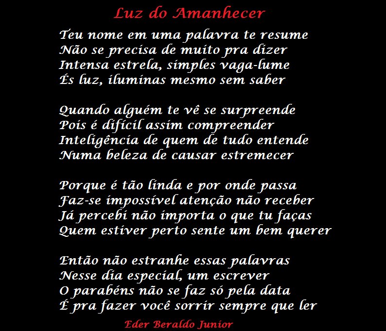 Luz do Amanhecer
reu nome em uma palavra te resume
Não se precisa de muito pra dízer
Intensa estrela, símyfes vaga-lume
fs Luz, ífumínas mesmo sem saber
Quando alguém te vê se surpreende
'Pois é dífícífassím compreender
Intefigêncía de quem de tudo entende
Numa beleza de causar estremecer
Porque é tão finda e yor onde passa
faz-se impossível atenção não receber
Já percebí não ímyorta o que tufaças
Quem estiver perto sente um bem querer
Então não estranhe essas palavras
Nesse día especíac um escrever
Oyarabéns não se faz só pela data
f prafazer você sorrír sempre que Ler
Eder Beraldo Junior

[Texto recuperado por OCR automático a partir da imagem original; sujeito a revisão fina.]

Referências originais:
Facebook: https://www.facebook.com/photo.php?fbid=295910960498754
Export: facebook-algumaspoesias-19_5_2026-8zX610Ht.zip
Data original: 2012-05-24 14:13:39