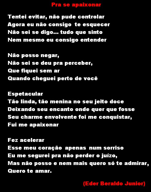 Pra se apaixonar
Tentei evitar, não pude controlar
Agora eu não consigo te esquecer
Não sei se digo... tudo que sinto
Nem mesmo eu consigo entender
Não posso negar,
Não sei se deu pra perceber,
Que fiquei sem ar
Quando cheguei perto de você
Espetacular
Tão linda, tão menina no seu jeito doce
Deixando seu encanto onde quer que fosse
Seu charme envolvente foi me conquistar,
Fui me apaixonar
Fez acelerar
Esse meu coração apenas num sorriso
Eu me segurei pra não perder o juízo,
Mas não posso e nem mais quero só te admirar,
Quero te amar.
(Eder Beraldo Junior)

[Texto recuperado por OCR automático a partir da imagem original; sujeito a revisão fina.]

Referências originais:
Facebook: https://www.facebook.com/photo.php?fbid=295987037157813
Export: facebook-algumaspoesias-19_5_2026-8zX610Ht.zip
Data original: 2012-05-24 17:00:28