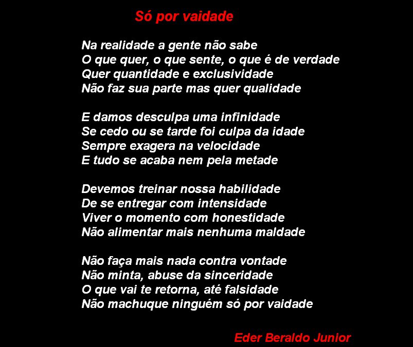 Só por vaidade
Na realidade a gente não sabe
O que quer, o que sente, o que é de verdade
Quer quantidade e exclusividade
Não faz sua parte mas quer qualidade
E damos desculpa uma infinidade
Se cedo ou se tarde foi culpa da idade
Sempre exagera na velocidade
E tudo se acaba nem pela metade
Devemos treinar nossa habilidade
De se entregar com intensidade
Viver o momento com honestidade
Não alimentar mais nenhuma maldade
Não faça mais nada contra vontade
Não minta, abuse da sinceridade
O que vai te retoma, até falsidade
Não machuque ninguém só por vaidade
Eder Beraldo Junior

[Texto recuperado por OCR automático a partir da imagem original; sujeito a revisão fina.]

Referências originais:
Facebook: https://www.facebook.com/photo.php?fbid=297176927038824
Export: facebook-algumaspoesias-19_5_2026-8zX610Ht.zip
Data original: 2012-05-26 17:56:08