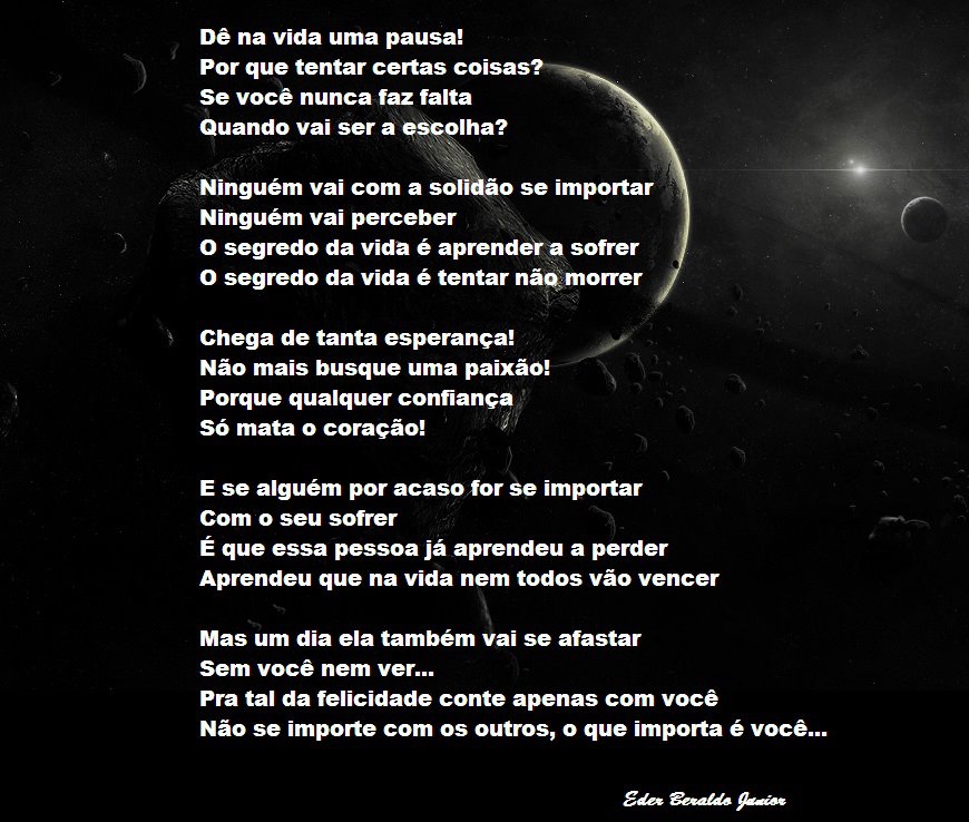 Dê na vida uma pausa!
Por que tentar certas coisas.
Se você nunca faz falta
Quando vai ser a PSpoIha?
Ninguém vai com a soli ão se importar
Ninguém vai perceber
O segredo da vida é aprendei a sofrer
O segredo da vida é tentar nãqmorrer
Chega de tanta esperança!
Não mais busque uma paixã01
Porque qualquer confiança
Só mata o coração!
E se alguém por acasofor Se importar
Com o seu sofrer
É que essa pessoa já aprendeu a perder
Aprendeu que na vida nem todos vão vencer
Mas um dia ela também vai se afastar
Sem você nem ver...
Pra tal da felicidade conte apenas com você
Não se importe com os outros, o que importa é você...

[Texto recuperado por OCR automático a partir da imagem original; sujeito a revisão fina.]

Referências originais:
Facebook: https://www.facebook.com/photo.php?fbid=326430217446828
Export: facebook-algumaspoesias-19_5_2026-8zX610Ht.zip
Data original: 2012-07-29 10:01:01