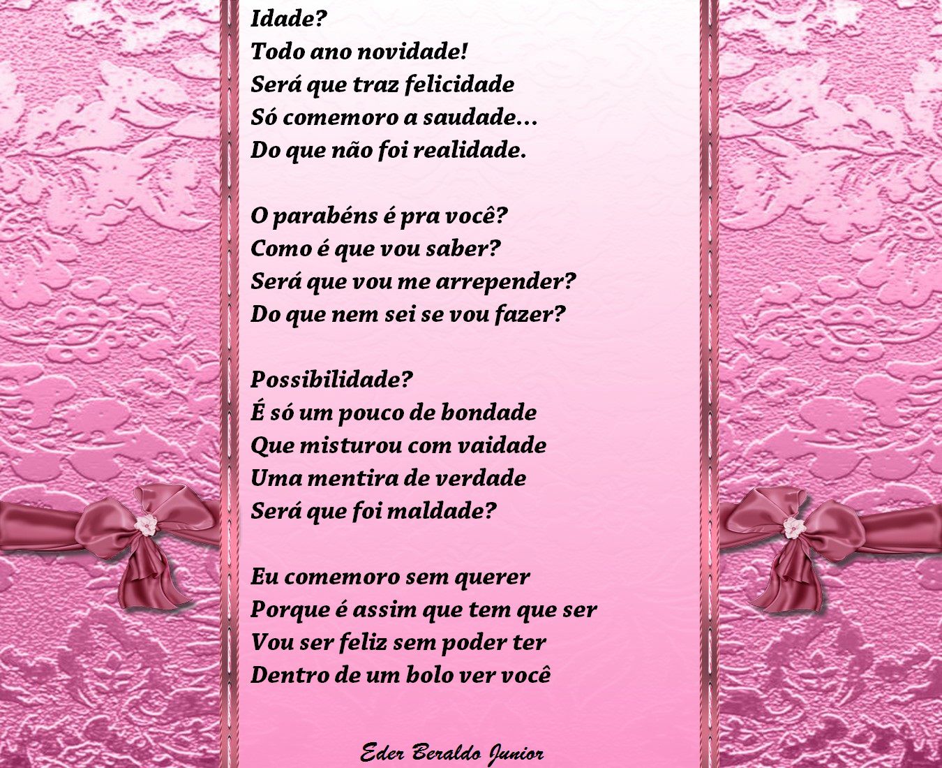 Idade?
Todo ano novidade!
Será que traz felicidade
Só comemoro a saudade...
Do que não foi realidade.
O parabéns é pra você?
Como é que vou saber?
Será que vou me arrepender?
Do que nem sei se vou fazer?
Possibilidade?
E só um pouco de bondade
Que misturou com vaidade
Uma mentira de verdade
Será que foi maldade?
Eu comemoro sem querer
Porque é assim que tem que ser
Vou ser feliz sem poder ter
Dentro de um bolo ver você
Edee Cezat.do guet¿oz

[Texto recuperado por OCR automático a partir da imagem original; sujeito a revisão fina.]

Referências originais:
Facebook: https://www.facebook.com/photo.php?fbid=326936050729578
Export: facebook-algumaspoesias-19_5_2026-8zX610Ht.zip
Data original: 2012-07-30 21:03:11