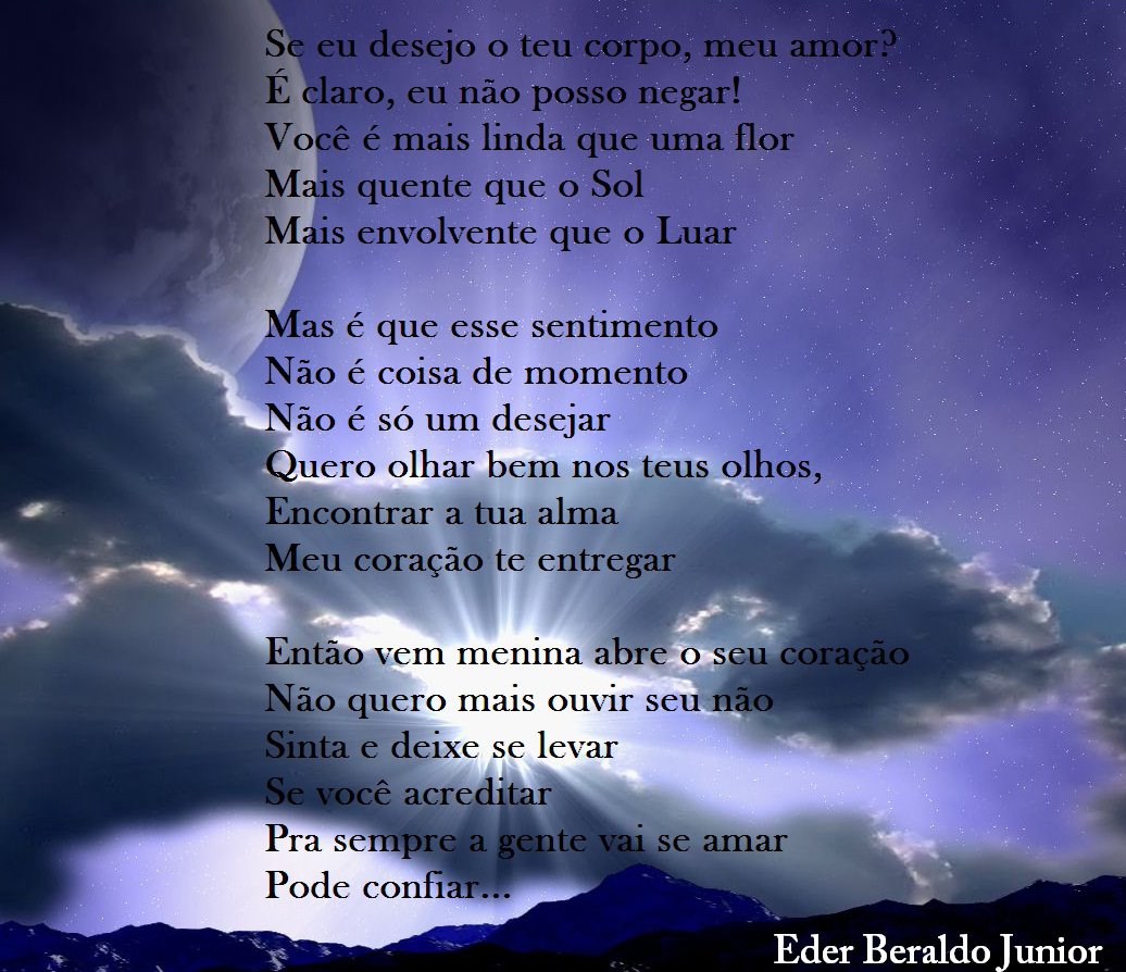 S eu desejo o teu corpo, meu amor?
E laro, eu não posso negar!
Vo ê é mais linda que uma flor
M s quente que o Sol
M • s envolvente que o Luar
as é que esse sentimento
Não é coisa de momento
Não é só um desejar
uero olhar bem nos teus olhos,
Encontrar a tua alma
eu coração te entregar
Então vem memna abr o seu Coração
Não quero mais ouvir seu•HãO
Sinta e deixe se levar
cê acre
Pra sempre:a ente val se amar
Pode confi
Eder Beraldo Junior

[Texto recuperado por OCR automático a partir da imagem original; sujeito a revisão fina.]

Referências originais:
Facebook: https://www.facebook.com/photo.php?fbid=328196033936913
Export: facebook-algumaspoesias-19_5_2026-8zX610Ht.zip
Data original: 2012-08-03 18:19:12