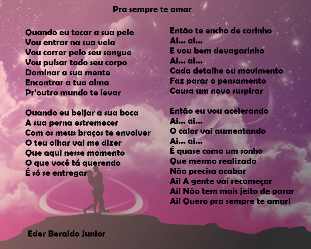 Pra sempre te amar
Quando eu tocar a sua pele
Vou entrar na sua veia
Vou correr pelo seu sangue
Vou pulsar todo seu corpo
Dominar a sua mente
Encontrar a tua alma
Pr'outro mundo te levar
Quando eu beijar a sua boca
A sua perna estremecer
Com os meus braços te envolver
O teu olhar vai me dizer
Que aqui nesse momento
O que você tá qu rendo
É só se entregare
Eder Beraldo Junior
Então te encho de carinho
E vou bem devagarinho
Cada detalhe ou movimento
Faz parar o pensamento
Causa um novo suspirar
Então eu vou acelerando
O calor vai aumentando
É quase como um sonho
Que mesmo realizado
Não precisa acabar
Ai! A gente vai recomeçar
Ai! Não tem mais jeito de parar
Ai! Quero pra sempre te

[Texto recuperado por OCR automático a partir da imagem original; sujeito a revisão fina.]

Referências originais:
Facebook: https://www.facebook.com/photo.php?fbid=334226336667216
Export: facebook-algumaspoesias-19_5_2026-8zX610Ht.zip
Data original: 2012-08-22 08:59:30